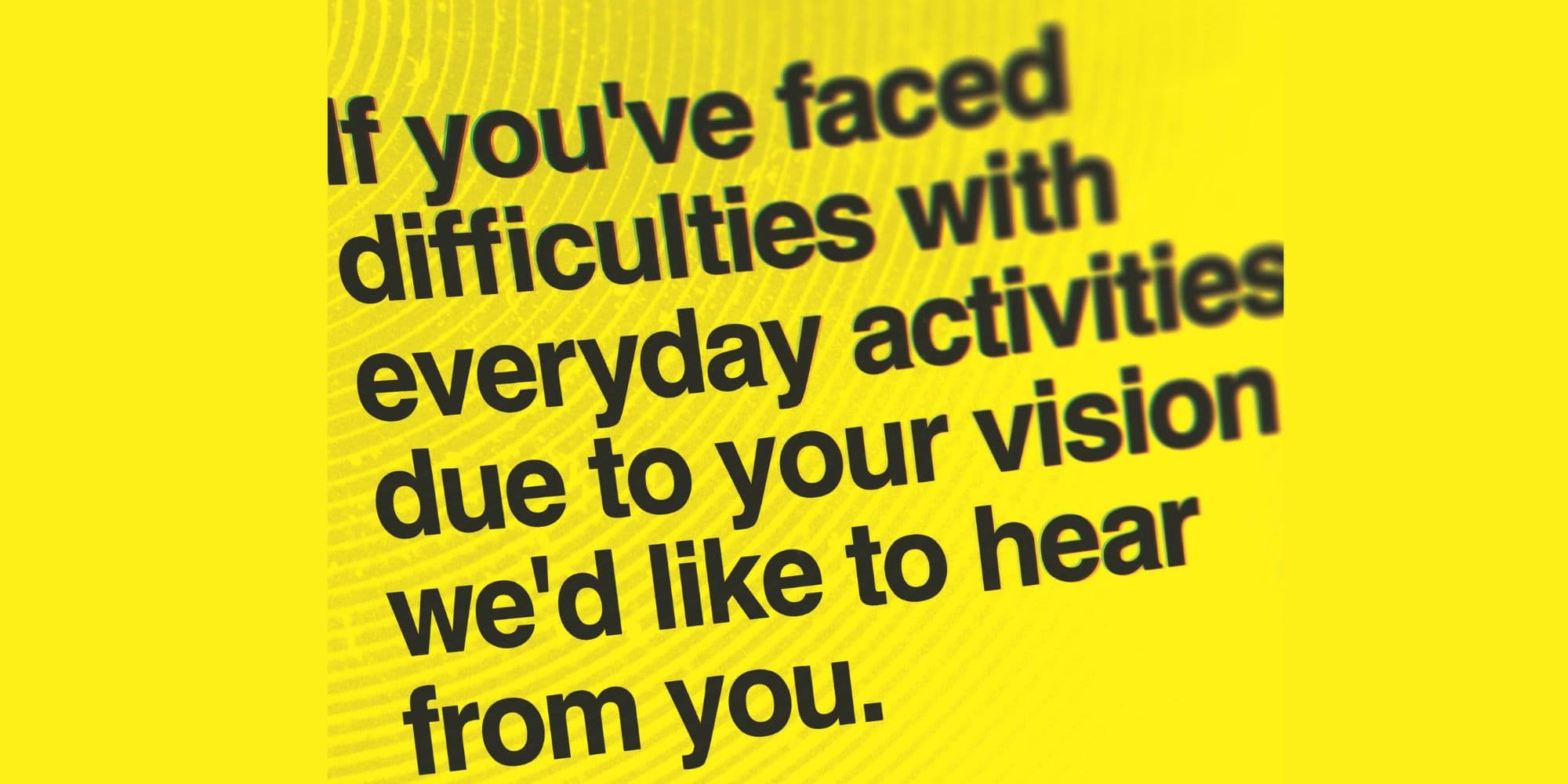 Black text on yellow background: If you've faced difficulties with everyday activities due to your vision, we'd like to hear from you.